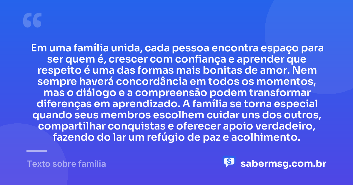 Em uma família unida, cada pessoa encontra espaço para ser quem é, crescer com confiança e aprender que respeito é uma das formas mais bonitas de amor. Nem sempre haverá concordância em todos os momentos, mas o diálogo e a compreensão podem transformar diferenças em aprendizado. A família se torna especial quando seus membros escolhem cuidar uns dos outros, compartilhar conquistas e oferecer apoio verdadeiro, fazendo do lar um refúgio de paz e acolhimento. — Texto sobre família