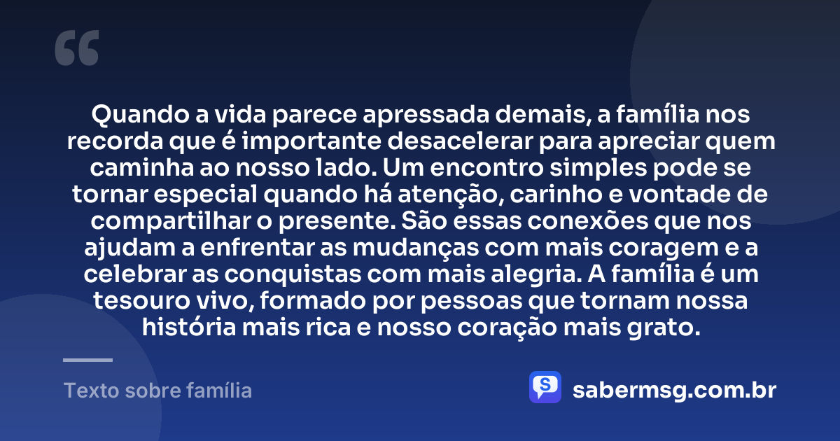 Quando a vida parece apressada demais, a família nos recorda que é importante desacelerar para apreciar quem caminha ao nosso lado. Um encontro simples pode se tornar especial quando há atenção, carinho e vontade de compartilhar o presente. São essas conexões que nos ajudam a enfrentar as mudanças com mais coragem e a celebrar as conquistas com mais alegria. A família é um tesouro vivo, formado por pessoas que tornam nossa história mais rica e nosso coração mais grato. — Texto sobre família