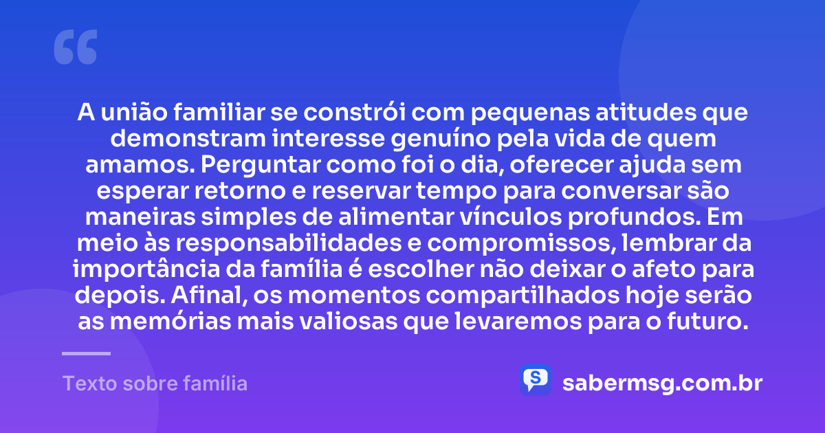 A união familiar se constrói com pequenas atitudes que demonstram interesse genuíno pela vida de quem amamos. Perguntar como foi o dia, oferecer ajuda sem esperar retorno e reservar tempo para conversar são maneiras simples de alimentar vínculos profundos. Em meio às responsabilidades e compromissos, lembrar da importância da família é escolher não deixar o afeto para depois. Afinal, os momentos compartilhados hoje serão as memórias mais valiosas que levaremos para o futuro. — Texto sobre família