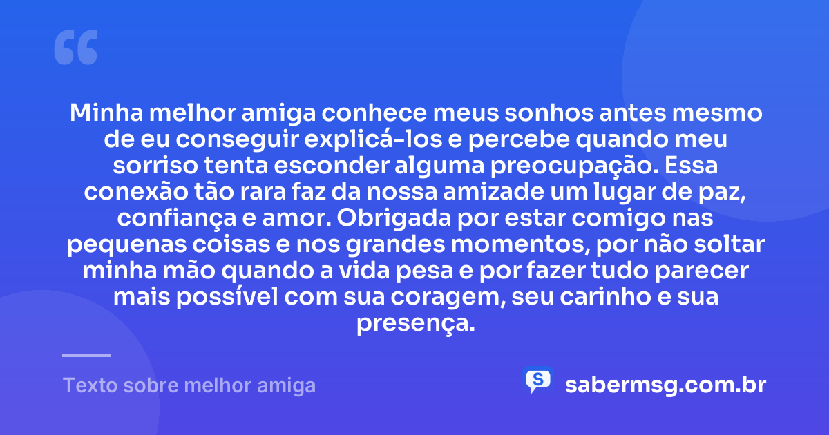 Minha melhor amiga conhece meus sonhos antes mesmo de eu conseguir explicá-los e percebe quando meu sorriso tenta esconder alguma preocupação. Essa conexão tão rara faz da nossa amizade um lugar de paz, confiança e amor. Obrigada por estar comigo nas pequenas coisas e nos grandes momentos, por não soltar minha mão quando a vida pesa e por fazer tudo parecer mais possível com sua coragem, seu carinho e sua presença. — Texto sobre melhor amiga
