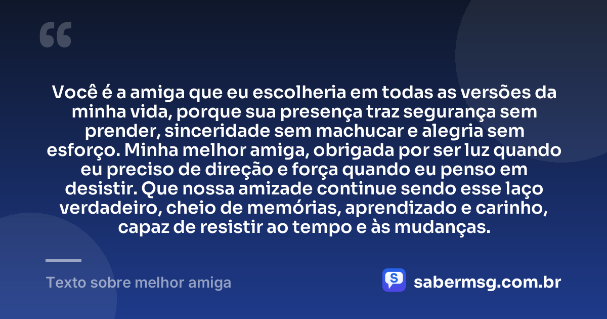 Você é a amiga que eu escolheria em todas as versões da minha vida, porque sua presença traz segurança sem prender, sinceridade sem machucar e alegria sem esforço. Minha melhor amiga, obrigada por ser luz quando eu preciso de direção e força quando eu penso em desistir. Que nossa amizade continue sendo esse laço verdadeiro, cheio de memórias, aprendizado e carinho, capaz de resistir ao tempo e às mudanças. — Texto sobre melhor amiga