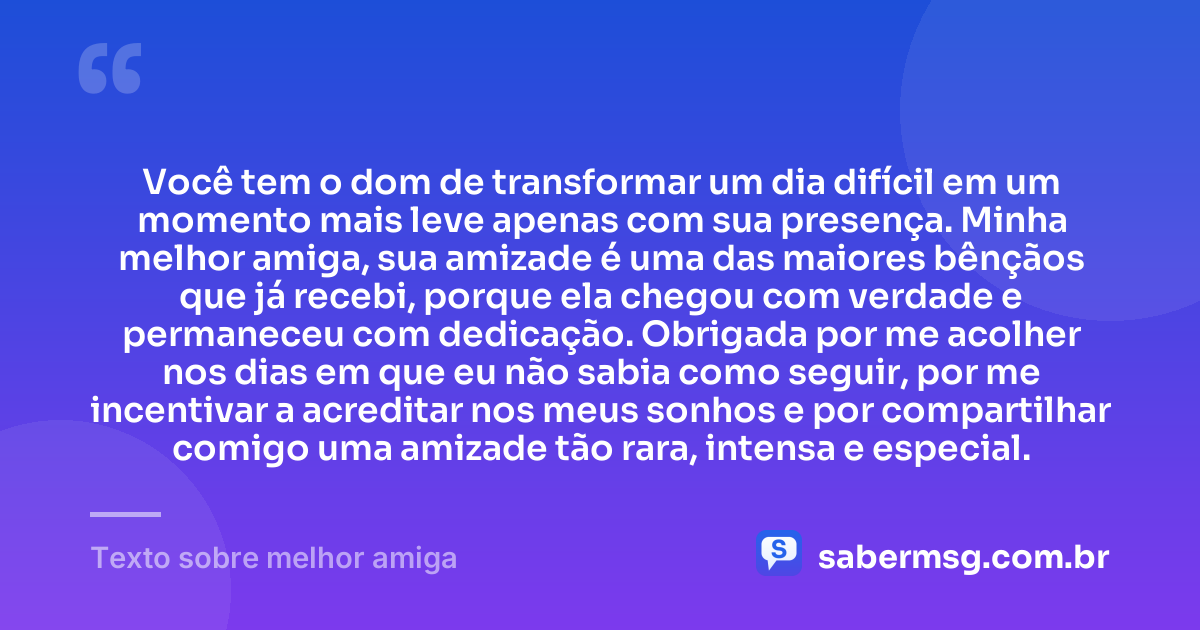 Você tem o dom de transformar um dia difícil em um momento mais leve apenas com sua presença. Minha melhor amiga, sua amizade é uma das maiores bênçãos que já recebi, porque ela chegou com verdade e permaneceu com dedicação. Obrigada por me acolher nos dias em que eu não sabia como seguir, por me incentivar a acreditar nos meus sonhos e por compartilhar comigo uma amizade tão rara, intensa e especial. — Texto sobre melhor amiga