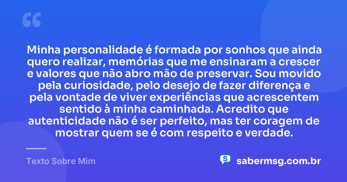 Minha personalidade é formada por sonhos que ainda quero realizar, memórias que me ensinaram a crescer e valores que não abro mão de preservar. Sou movido pela curiosidade, pelo desejo de fazer diferença e pela vontade de viver experiências que acrescentem sentido à minha caminhada. Acredito que autenticidade não é ser perfeito, mas ter coragem de mostrar quem se é com respeito e verdade. — Texto Sobre Mim