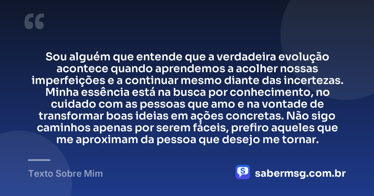 Sou alguém que entende que a verdadeira evolução acontece quando aprendemos a acolher nossas imperfeições e a continuar mesmo diante das incertezas. Minha essência está na busca por conhecimento, no cuidado com as pessoas que amo e na vontade de transformar boas ideias em ações concretas. Não sigo caminhos apenas por serem fáceis, prefiro aqueles que me aproximam da pessoa que desejo me tornar. — Texto Sobre Mim