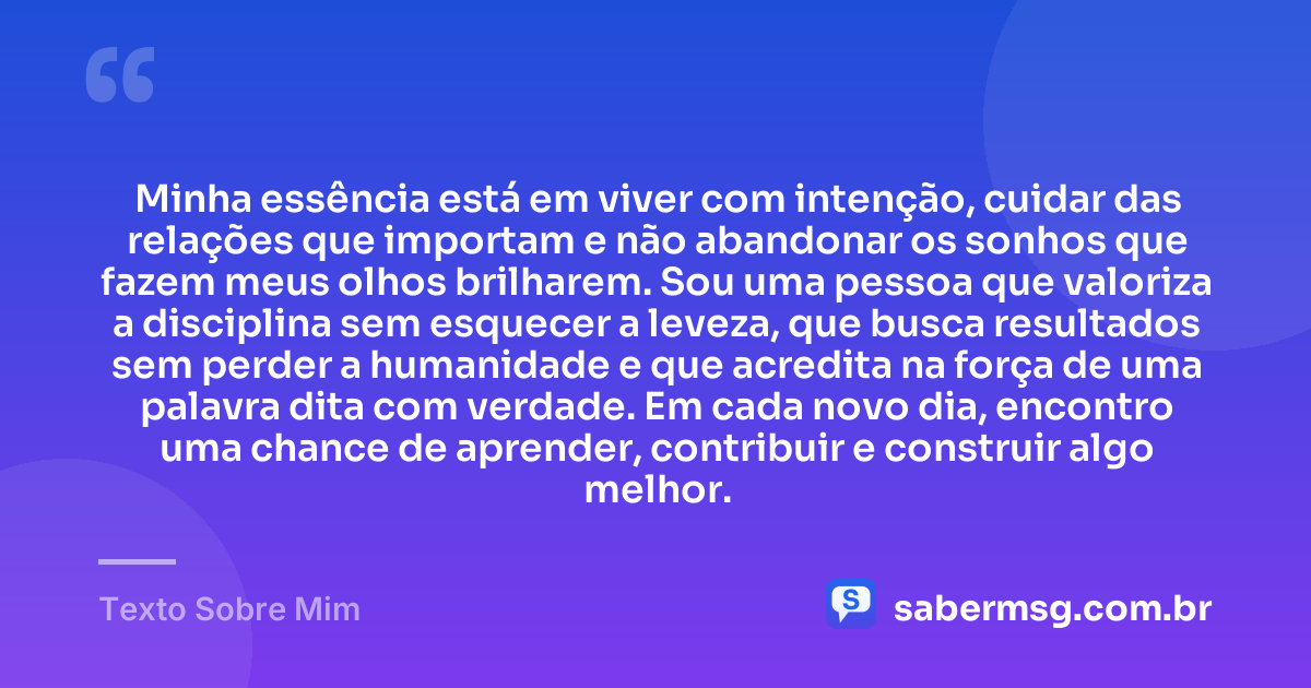 Minha essência está em viver com intenção, cuidar das relações que importam e não abandonar os sonhos que fazem meus olhos brilharem. Sou uma pessoa que valoriza a disciplina sem esquecer a leveza, que busca resultados sem perder a humanidade e que acredita na força de uma palavra dita com verdade. Em cada novo dia, encontro uma chance de aprender, contribuir e construir algo melhor. — Texto Sobre Mim