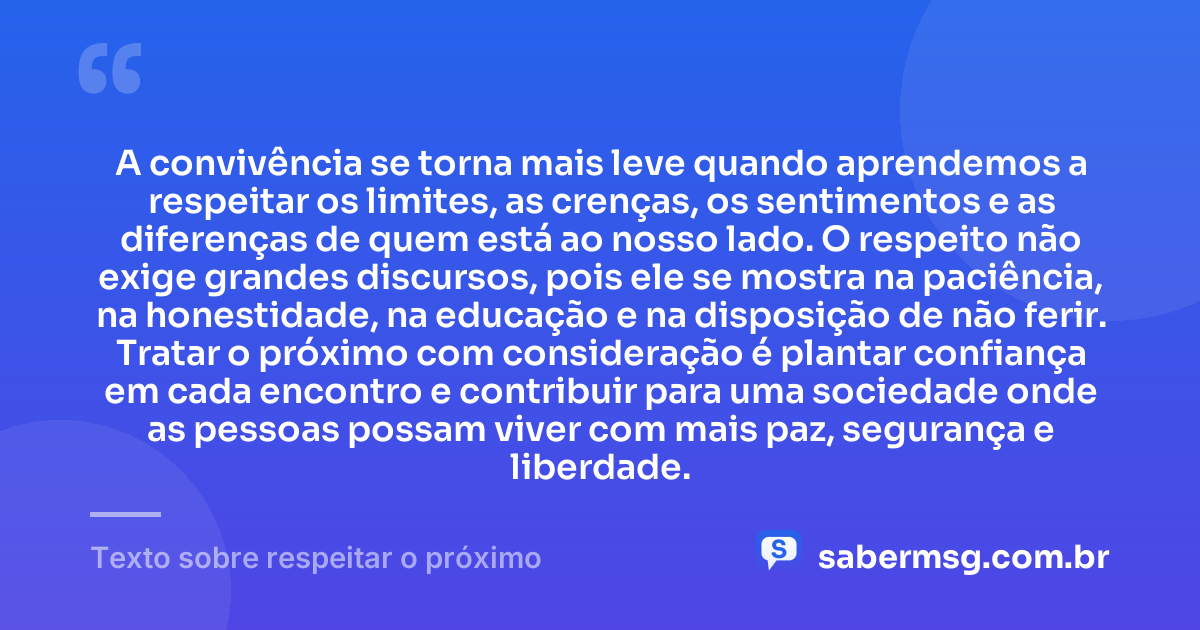 A convivência se torna mais leve quando aprendemos a respeitar os limites, as crenças, os sentimentos e as diferenças de quem está ao nosso lado. O respeito não exige grandes discursos, pois ele se mostra na paciência, na honestidade, na educação e na disposição de não ferir. Tratar o próximo com consideração é plantar confiança em cada encontro e contribuir para uma sociedade onde as pessoas possam viver com mais paz, segurança e liberdade. — Texto sobre respeitar o próximo
