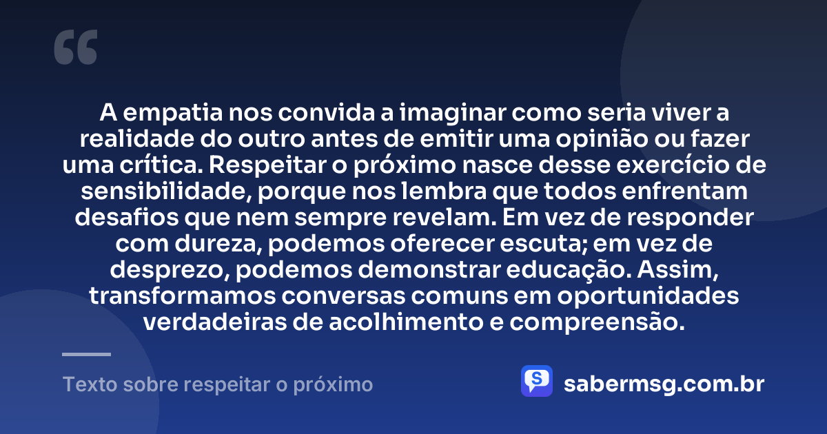 A empatia nos convida a imaginar como seria viver a realidade do outro antes de emitir uma opinião ou fazer uma crítica. Respeitar o próximo nasce desse exercício de sensibilidade, porque nos lembra que todos enfrentam desafios que nem sempre revelam. Em vez de responder com dureza, podemos oferecer escuta; em vez de desprezo, podemos demonstrar educação. Assim, transformamos conversas comuns em oportunidades verdadeiras de acolhimento e compreensão. — Texto sobre respeitar o próximo