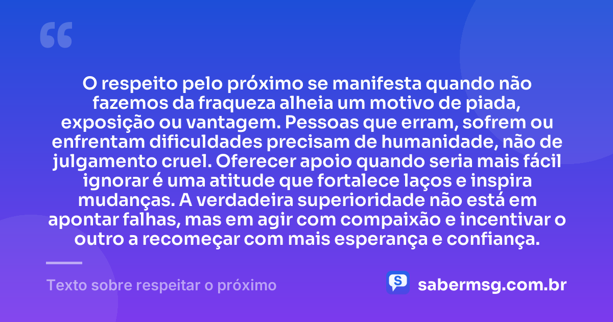 O respeito pelo próximo se manifesta quando não fazemos da fraqueza alheia um motivo de piada, exposição ou vantagem. Pessoas que erram, sofrem ou enfrentam dificuldades precisam de humanidade, não de julgamento cruel. Oferecer apoio quando seria mais fácil ignorar é uma atitude que fortalece laços e inspira mudanças. A verdadeira superioridade não está em apontar falhas, mas em agir com compaixão e incentivar o outro a recomeçar com mais esperança e confiança. — Texto sobre respeitar o próximo