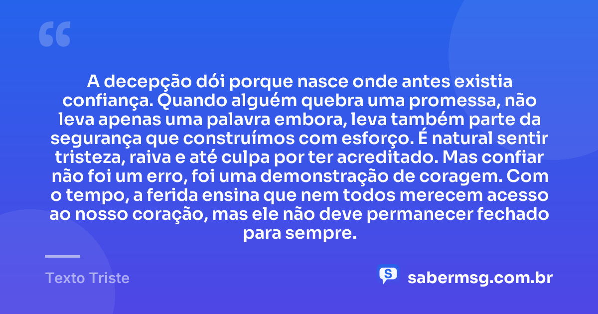 A decepção dói porque nasce onde antes existia confiança. Quando alguém quebra uma promessa, não leva apenas uma palavra embora, leva também parte da segurança que construímos com esforço. É natural sentir tristeza, raiva e até culpa por ter acreditado. Mas confiar não foi um erro, foi uma demonstração de coragem. Com o tempo, a ferida ensina que nem todos merecem acesso ao nosso coração, mas ele não deve permanecer fechado para sempre. — Texto Triste
