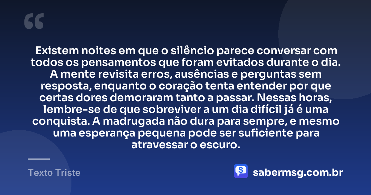 Existem noites em que o silêncio parece conversar com todos os pensamentos que foram evitados durante o dia. A mente revisita erros, ausências e perguntas sem resposta, enquanto o coração tenta entender por que certas dores demoraram tanto a passar. Nessas horas, lembre-se de que sobreviver a um dia difícil já é uma conquista. A madrugada não dura para sempre, e mesmo uma esperança pequena pode ser suficiente para atravessar o escuro. — Texto Triste