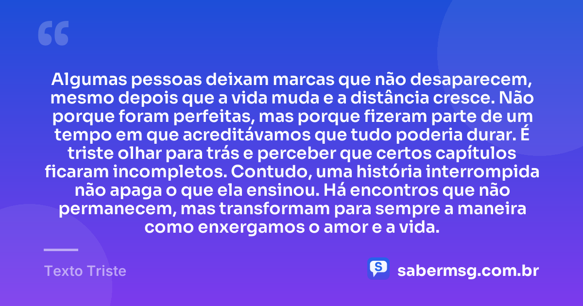 Algumas pessoas deixam marcas que não desaparecem, mesmo depois que a vida muda e a distância cresce. Não porque foram perfeitas, mas porque fizeram parte de um tempo em que acreditávamos que tudo poderia durar. É triste olhar para trás e perceber que certos capítulos ficaram incompletos. Contudo, uma história interrompida não apaga o que ela ensinou. Há encontros que não permanecem, mas transformam para sempre a maneira como enxergamos o amor e a vida. — Texto Triste
