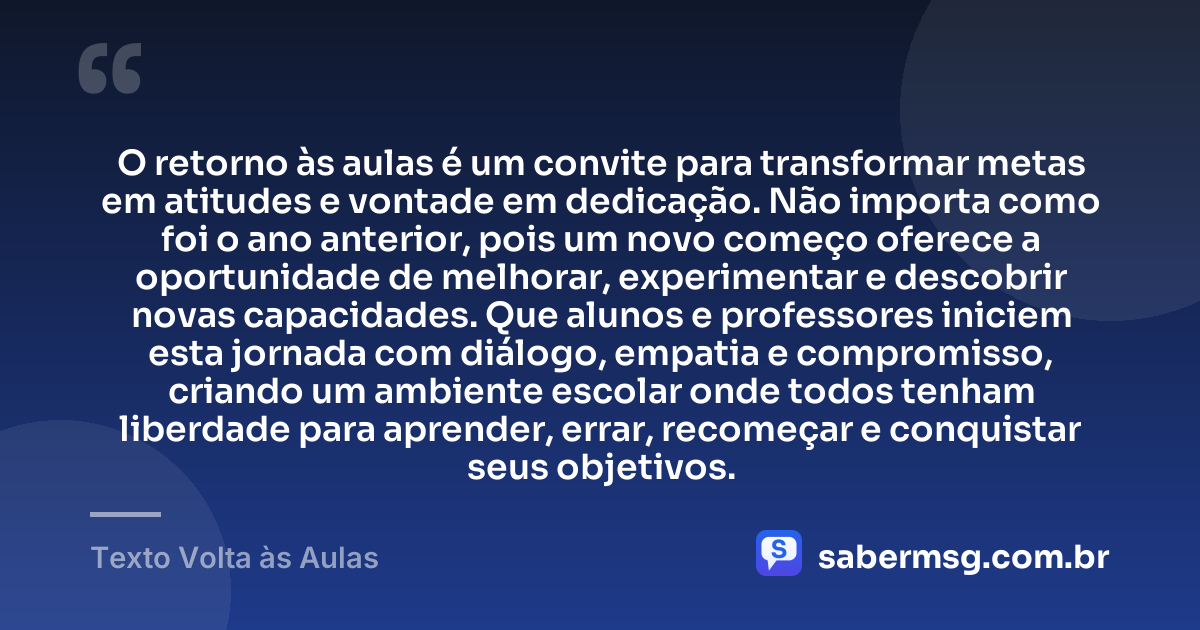 O retorno às aulas é um convite para transformar metas em atitudes e vontade em dedicação. Não importa como foi o ano anterior, pois um novo começo oferece a oportunidade de melhorar, experimentar e descobrir novas capacidades. Que alunos e professores iniciem esta jornada com diálogo, empatia e compromisso, criando um ambiente escolar onde todos tenham liberdade para aprender, errar, recomeçar e conquistar seus objetivos. — Texto Volta às Aulas