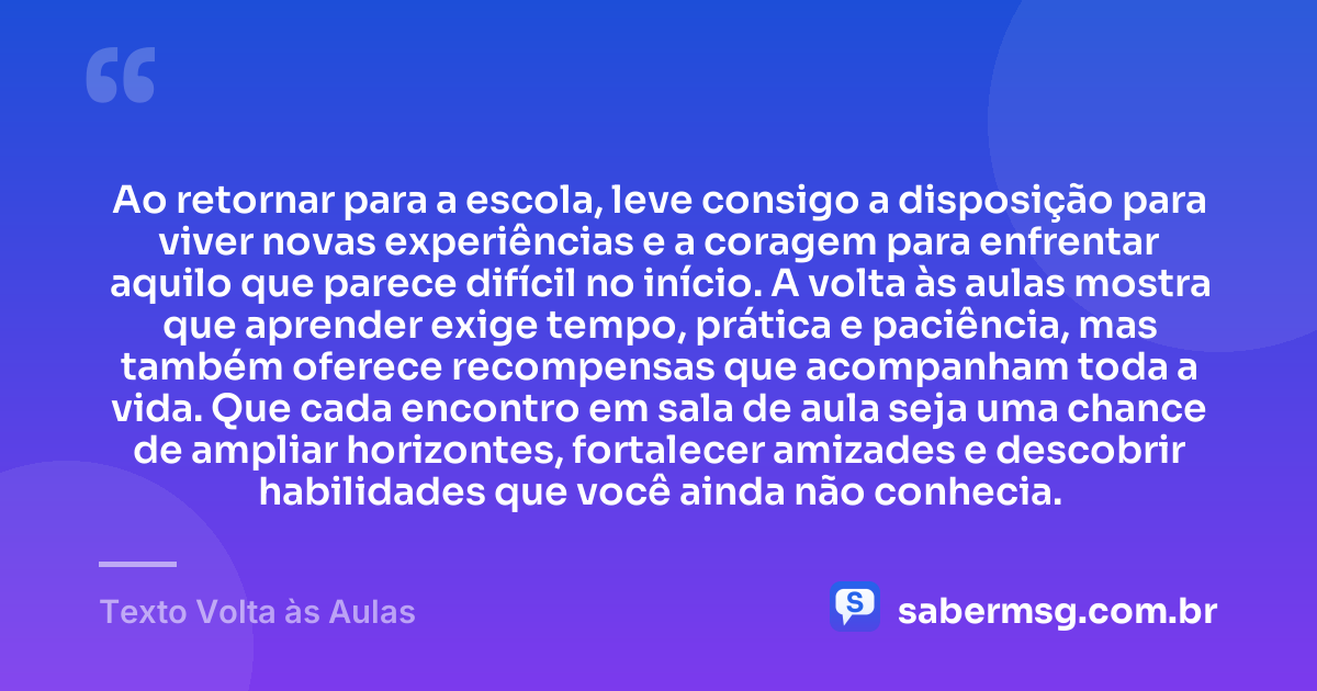 Ao retornar para a escola, leve consigo a disposição para viver novas experiências e a coragem para enfrentar aquilo que parece difícil no início. A volta às aulas mostra que aprender exige tempo, prática e paciência, mas também oferece recompensas que acompanham toda a vida. Que cada encontro em sala de aula seja uma chance de ampliar horizontes, fortalecer amizades e descobrir habilidades que você ainda não conhecia. — Texto Volta às Aulas