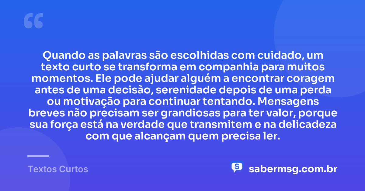 Quando as palavras são escolhidas com cuidado, um texto curto se transforma em companhia para muitos momentos. Ele pode ajudar alguém a encontrar coragem antes de uma decisão, serenidade depois de uma perda ou motivação para continuar tentando. Mensagens breves não precisam ser grandiosas para ter valor, porque sua força está na verdade que transmitem e na delicadeza com que alcançam quem precisa ler. — Textos Curtos