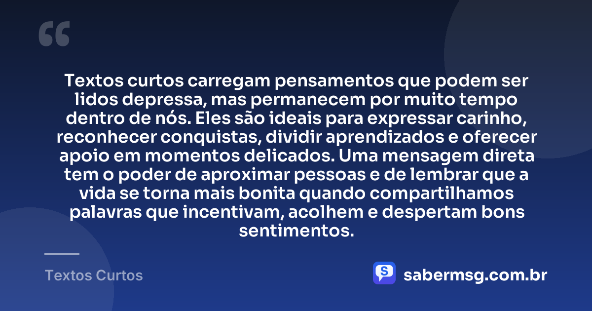 Textos curtos carregam pensamentos que podem ser lidos depressa, mas permanecem por muito tempo dentro de nós. Eles são ideais para expressar carinho, reconhecer conquistas, dividir aprendizados e oferecer apoio em momentos delicados. Uma mensagem direta tem o poder de aproximar pessoas e de lembrar que a vida se torna mais bonita quando compartilhamos palavras que incentivam, acolhem e despertam bons sentimentos. — Textos Curtos