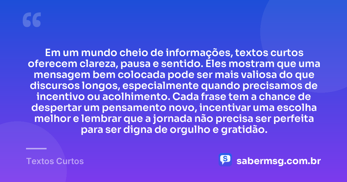 Em um mundo cheio de informações, textos curtos oferecem clareza, pausa e sentido. Eles mostram que uma mensagem bem colocada pode ser mais valiosa do que discursos longos, especialmente quando precisamos de incentivo ou acolhimento. Cada frase tem a chance de despertar um pensamento novo, incentivar uma escolha melhor e lembrar que a jornada não precisa ser perfeita para ser digna de orgulho e gratidão. — Textos Curtos