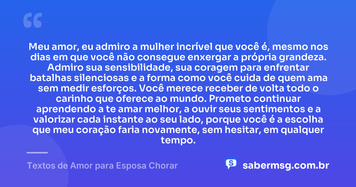 Meu amor, eu admiro a mulher incrível que você é, mesmo nos dias em que você não consegue enxergar a própria grandeza. Admiro sua sensibilidade, sua coragem para enfrentar batalhas silenciosas e a forma como você cuida de quem ama sem medir esforços. Você merece receber de volta todo o carinho que oferece ao mundo. Prometo continuar aprendendo a te amar melhor, a ouvir seus sentimentos e a valorizar cada instante ao seu lado, porque você é a escolha que meu coração faria novamente, sem hesitar, em qualquer tempo. — Textos de Amor para Esposa Chorar
