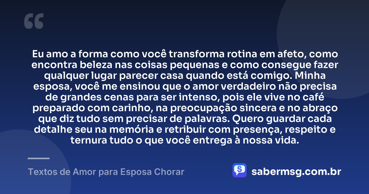 Eu amo a forma como você transforma rotina em afeto, como encontra beleza nas coisas pequenas e como consegue fazer qualquer lugar parecer casa quando está comigo. Minha esposa, você me ensinou que o amor verdadeiro não precisa de grandes cenas para ser intenso, pois ele vive no café preparado com carinho, na preocupação sincera e no abraço que diz tudo sem precisar de palavras. Quero guardar cada detalhe seu na memória e retribuir com presença, respeito e ternura tudo o que você entrega à nossa vida. — Textos de Amor para Esposa Chorar