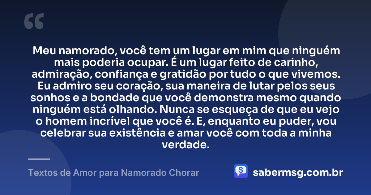 Meu namorado, você tem um lugar em mim que ninguém mais poderia ocupar. É um lugar feito de carinho, admiração, confiança e gratidão por tudo o que vivemos. Eu admiro seu coração, sua maneira de lutar pelos seus sonhos e a bondade que você demonstra mesmo quando ninguém está olhando. Nunca se esqueça de que eu vejo o homem incrível que você é. E, enquanto eu puder, vou celebrar sua existência e amar você com toda a minha verdade. — Textos de Amor para Namorado Chorar