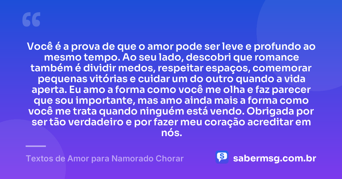 Você é a prova de que o amor pode ser leve e profundo ao mesmo tempo. Ao seu lado, descobri que romance também é dividir medos, respeitar espaços, comemorar pequenas vitórias e cuidar um do outro quando a vida aperta. Eu amo a forma como você me olha e faz parecer que sou importante, mas amo ainda mais a forma como você me trata quando ninguém está vendo. Obrigada por ser tão verdadeiro e por fazer meu coração acreditar em nós. — Textos de Amor para Namorado Chorar