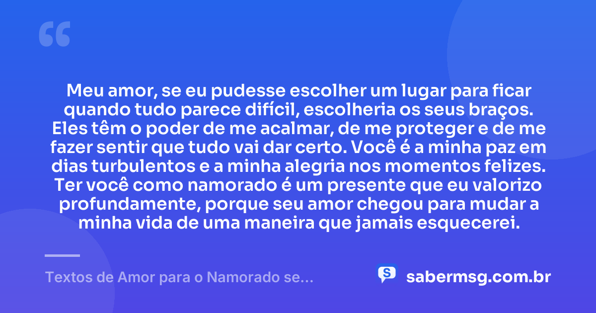 Meu amor, se eu pudesse escolher um lugar para ficar quando tudo parece difícil, escolheria os seus braços. Eles têm o poder de me acalmar, de me proteger e de me fazer sentir que tudo vai dar certo. Você é a minha paz em dias turbulentos e a minha alegria nos momentos felizes. Ter você como namorado é um presente que eu valorizo profundamente, porque seu amor chegou para mudar a minha vida de uma maneira que jamais esquecerei. — Textos de Amor para o Namorado se Emocionar