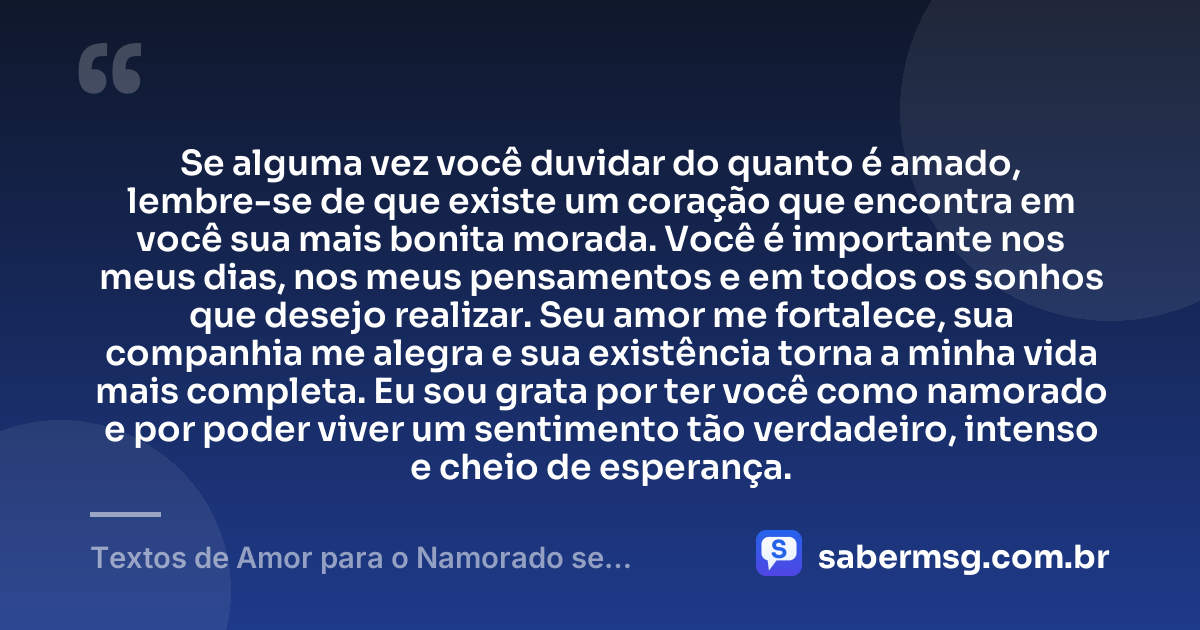 Se alguma vez você duvidar do quanto é amado, lembre-se de que existe um coração que encontra em você sua mais bonita morada. Você é importante nos meus dias, nos meus pensamentos e em todos os sonhos que desejo realizar. Seu amor me fortalece, sua companhia me alegra e sua existência torna a minha vida mais completa. Eu sou grata por ter você como namorado e por poder viver um sentimento tão verdadeiro, intenso e cheio de esperança. — Textos de Amor para o Namorado se Emocionar
