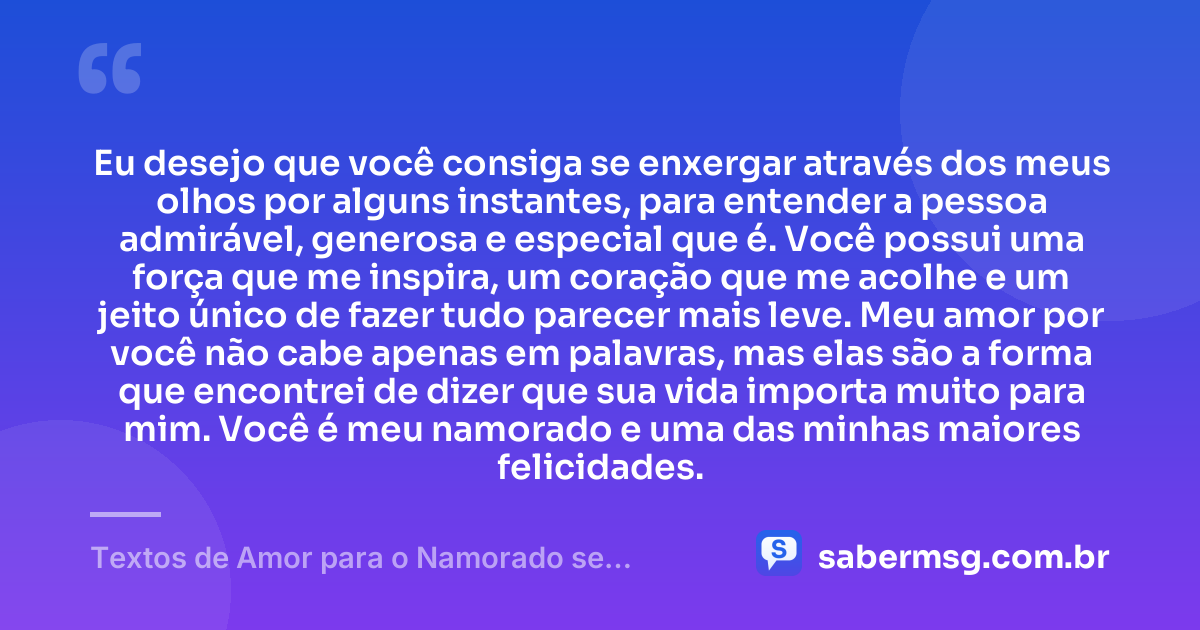 Eu desejo que você consiga se enxergar através dos meus olhos por alguns instantes, para entender a pessoa admirável, generosa e especial que é. Você possui uma força que me inspira, um coração que me acolhe e um jeito único de fazer tudo parecer mais leve. Meu amor por você não cabe apenas em palavras, mas elas são a forma que encontrei de dizer que sua vida importa muito para mim. Você é meu namorado e uma das minhas maiores felicidades. — Textos de Amor para o Namorado se Emocionar
