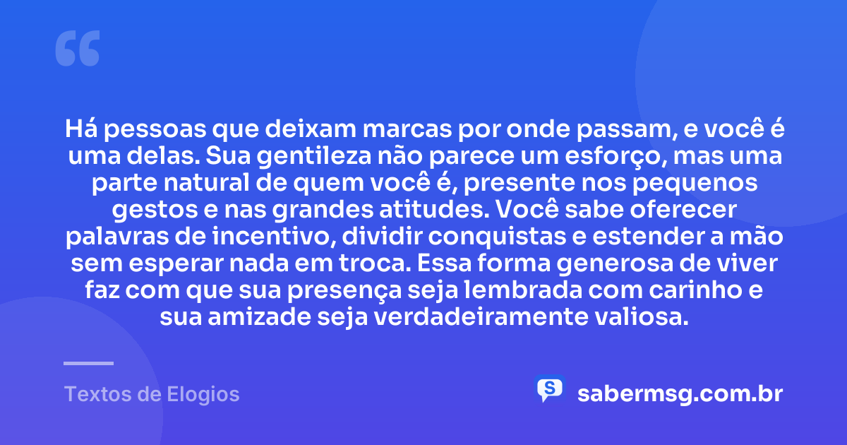 Há pessoas que deixam marcas por onde passam, e você é uma delas. Sua gentileza não parece um esforço, mas uma parte natural de quem você é, presente nos pequenos gestos e nas grandes atitudes. Você sabe oferecer palavras de incentivo, dividir conquistas e estender a mão sem esperar nada em troca. Essa forma generosa de viver faz com que sua presença seja lembrada com carinho e sua amizade seja verdadeiramente valiosa. — Textos de Elogios