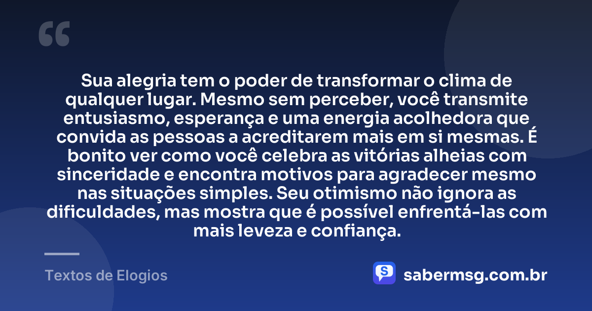 Sua alegria tem o poder de transformar o clima de qualquer lugar. Mesmo sem perceber, você transmite entusiasmo, esperança e uma energia acolhedora que convida as pessoas a acreditarem mais em si mesmas. É bonito ver como você celebra as vitórias alheias com sinceridade e encontra motivos para agradecer mesmo nas situações simples. Seu otimismo não ignora as dificuldades, mas mostra que é possível enfrentá-las com mais leveza e confiança. — Textos de Elogios