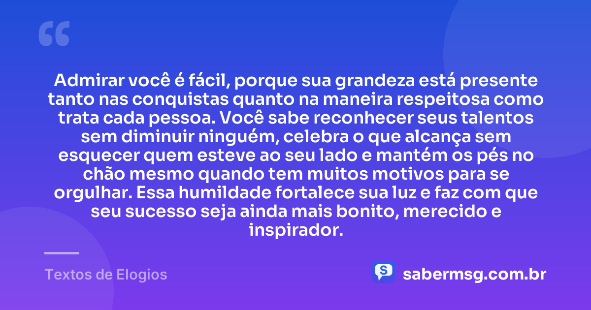 Admirar você é fácil, porque sua grandeza está presente tanto nas conquistas quanto na maneira respeitosa como trata cada pessoa. Você sabe reconhecer seus talentos sem diminuir ninguém, celebra o que alcança sem esquecer quem esteve ao seu lado e mantém os pés no chão mesmo quando tem muitos motivos para se orgulhar. Essa humildade fortalece sua luz e faz com que seu sucesso seja ainda mais bonito, merecido e inspirador. — Textos de Elogios