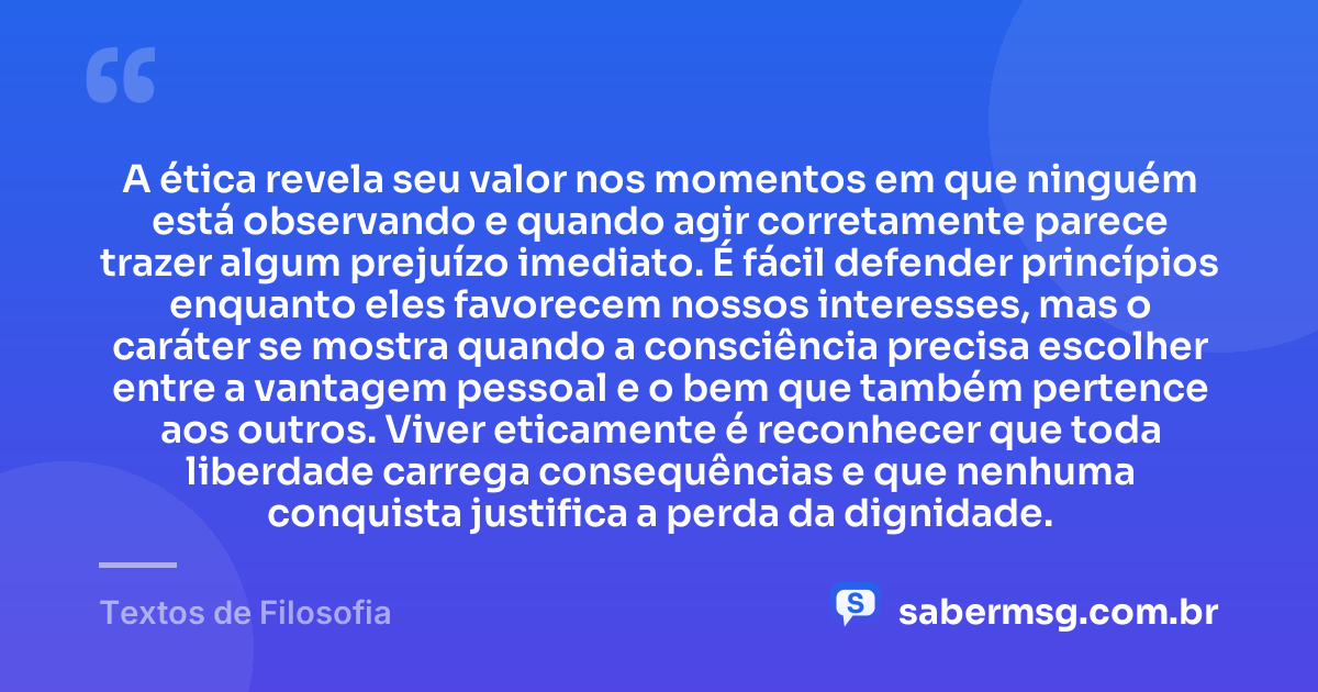 A ética revela seu valor nos momentos em que ninguém está observando e quando agir corretamente parece trazer algum prejuízo imediato. É fácil defender princípios enquanto eles favorecem nossos interesses, mas o caráter se mostra quando a consciência precisa escolher entre a vantagem pessoal e o bem que também pertence aos outros. Viver eticamente é reconhecer que toda liberdade carrega consequências e que nenhuma conquista justifica a perda da dignidade. — Textos de Filosofia