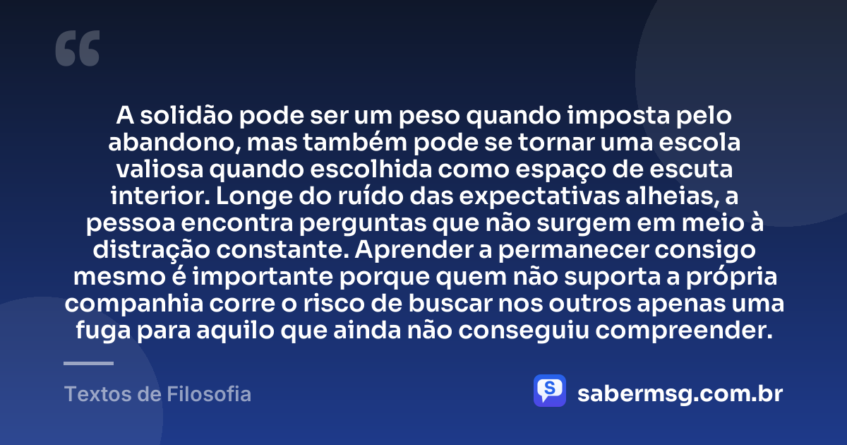 A solidão pode ser um peso quando imposta pelo abandono, mas também pode se tornar uma escola valiosa quando escolhida como espaço de escuta interior. Longe do ruído das expectativas alheias, a pessoa encontra perguntas que não surgem em meio à distração constante. Aprender a permanecer consigo mesmo é importante porque quem não suporta a própria companhia corre o risco de buscar nos outros apenas uma fuga para aquilo que ainda não conseguiu compreender. — Textos de Filosofia