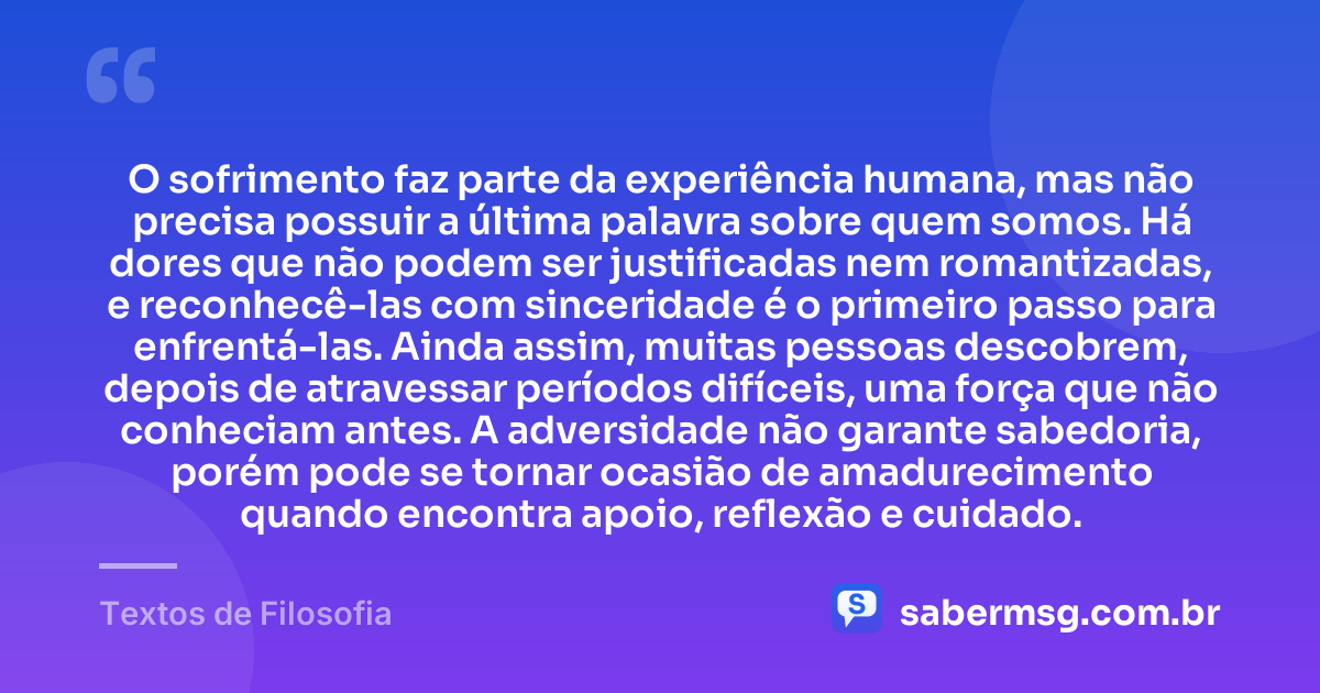 O sofrimento faz parte da experiência humana, mas não precisa possuir a última palavra sobre quem somos. Há dores que não podem ser justificadas nem romantizadas, e reconhecê-las com sinceridade é o primeiro passo para enfrentá-las. Ainda assim, muitas pessoas descobrem, depois de atravessar períodos difíceis, uma força que não conheciam antes. A adversidade não garante sabedoria, porém pode se tornar ocasião de amadurecimento quando encontra apoio, reflexão e cuidado. — Textos de Filosofia
