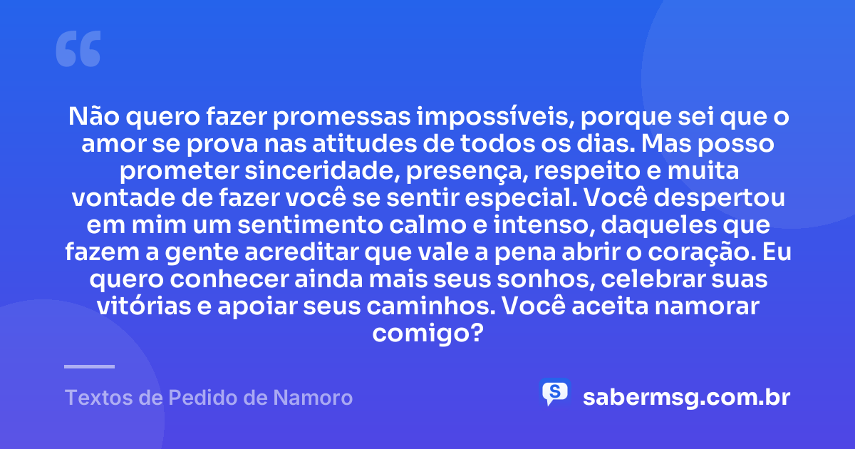 Não quero fazer promessas impossíveis, porque sei que o amor se prova nas atitudes de todos os dias. Mas posso prometer sinceridade, presença, respeito e muita vontade de fazer você se sentir especial. Você despertou em mim um sentimento calmo e intenso, daqueles que fazem a gente acreditar que vale a pena abrir o coração. Eu quero conhecer ainda mais seus sonhos, celebrar suas vitórias e apoiar seus caminhos. Você aceita namorar comigo? — Textos de Pedido de Namoro