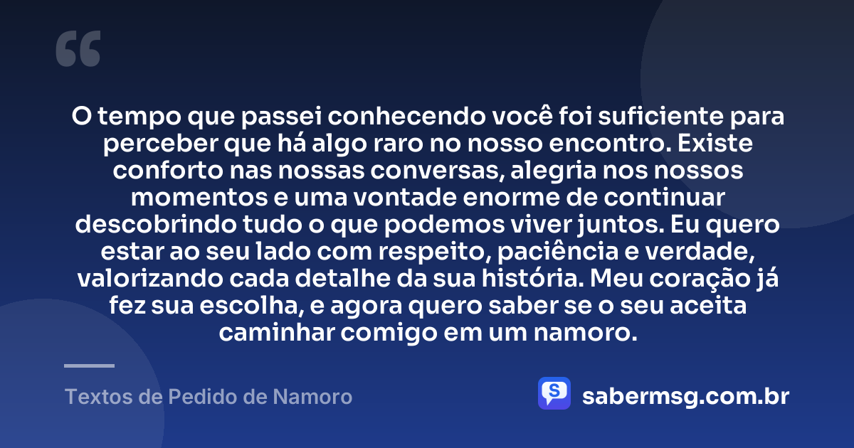 O tempo que passei conhecendo você foi suficiente para perceber que há algo raro no nosso encontro. Existe conforto nas nossas conversas, alegria nos nossos momentos e uma vontade enorme de continuar descobrindo tudo o que podemos viver juntos. Eu quero estar ao seu lado com respeito, paciência e verdade, valorizando cada detalhe da sua história. Meu coração já fez sua escolha, e agora quero saber se o seu aceita caminhar comigo em um namoro. — Textos de Pedido de Namoro