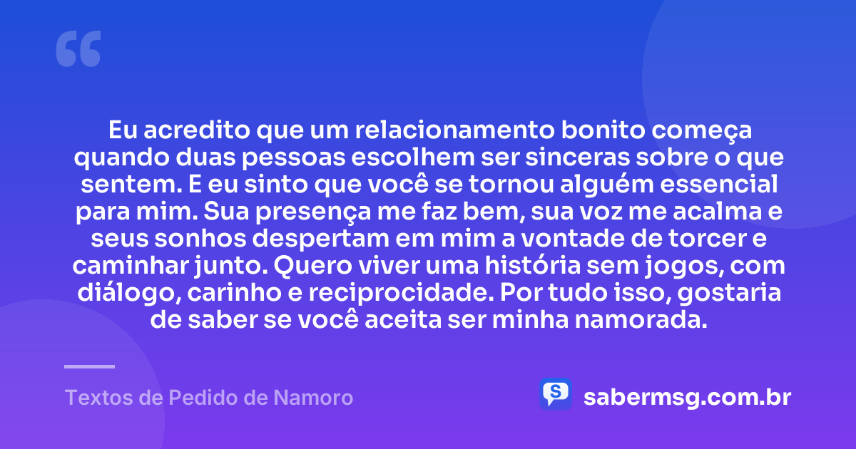 Eu acredito que um relacionamento bonito começa quando duas pessoas escolhem ser sinceras sobre o que sentem. E eu sinto que você se tornou alguém essencial para mim. Sua presença me faz bem, sua voz me acalma e seus sonhos despertam em mim a vontade de torcer e caminhar junto. Quero viver uma história sem jogos, com diálogo, carinho e reciprocidade. Por tudo isso, gostaria de saber se você aceita ser minha namorada. — Textos de Pedido de Namoro