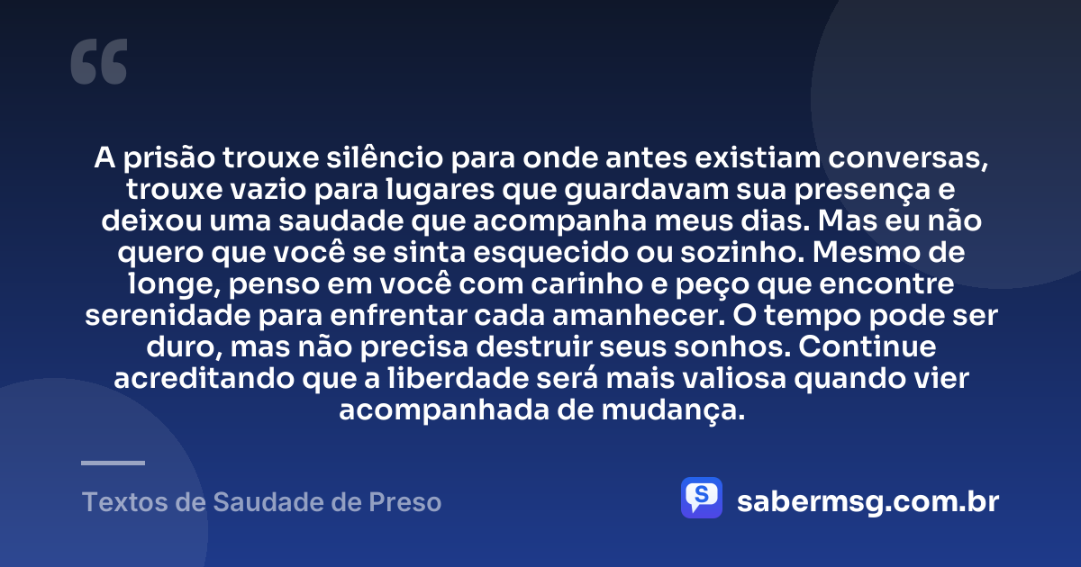 A prisão trouxe silêncio para onde antes existiam conversas, trouxe vazio para lugares que guardavam sua presença e deixou uma saudade que acompanha meus dias. Mas eu não quero que você se sinta esquecido ou sozinho. Mesmo de longe, penso em você com carinho e peço que encontre serenidade para enfrentar cada amanhecer. O tempo pode ser duro, mas não precisa destruir seus sonhos. Continue acreditando que a liberdade será mais valiosa quando vier acompanhada de mudança. — Textos de Saudade de Preso