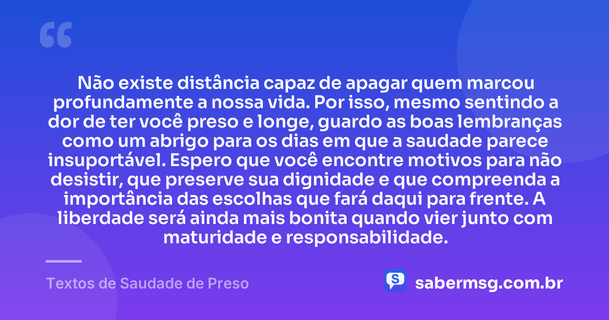 Não existe distância capaz de apagar quem marcou profundamente a nossa vida. Por isso, mesmo sentindo a dor de ter você preso e longe, guardo as boas lembranças como um abrigo para os dias em que a saudade parece insuportável. Espero que você encontre motivos para não desistir, que preserve sua dignidade e que compreenda a importância das escolhas que fará daqui para frente. A liberdade será ainda mais bonita quando vier junto com maturidade e responsabilidade. — Textos de Saudade de Preso
