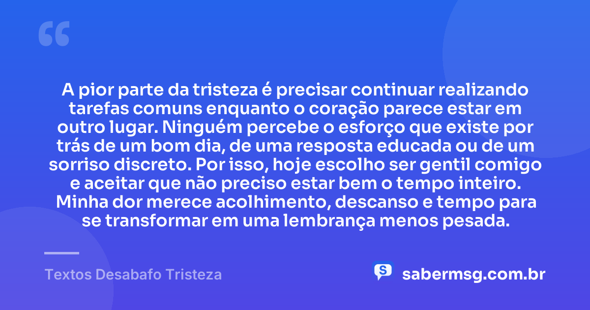 A pior parte da tristeza é precisar continuar realizando tarefas comuns enquanto o coração parece estar em outro lugar. Ninguém percebe o esforço que existe por trás de um bom dia, de uma resposta educada ou de um sorriso discreto. Por isso, hoje escolho ser gentil comigo e aceitar que não preciso estar bem o tempo inteiro. Minha dor merece acolhimento, descanso e tempo para se transformar em uma lembrança menos pesada. — Textos Desabafo Tristeza