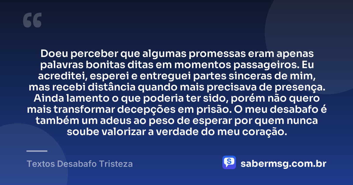 Doeu perceber que algumas promessas eram apenas palavras bonitas ditas em momentos passageiros. Eu acreditei, esperei e entreguei partes sinceras de mim, mas recebi distância quando mais precisava de presença. Ainda lamento o que poderia ter sido, porém não quero mais transformar decepções em prisão. O meu desabafo é também um adeus ao peso de esperar por quem nunca soube valorizar a verdade do meu coração. — Textos Desabafo Tristeza