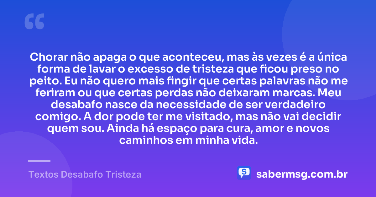 Chorar não apaga o que aconteceu, mas às vezes é a única forma de lavar o excesso de tristeza que ficou preso no peito. Eu não quero mais fingir que certas palavras não me feriram ou que certas perdas não deixaram marcas. Meu desabafo nasce da necessidade de ser verdadeiro comigo. A dor pode ter me visitado, mas não vai decidir quem sou. Ainda há espaço para cura, amor e novos caminhos em minha vida. — Textos Desabafo Tristeza