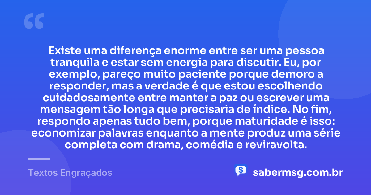 Existe uma diferença enorme entre ser uma pessoa tranquila e estar sem energia para discutir. Eu, por exemplo, pareço muito paciente porque demoro a responder, mas a verdade é que estou escolhendo cuidadosamente entre manter a paz ou escrever uma mensagem tão longa que precisaria de índice. No fim, respondo apenas tudo bem, porque maturidade é isso: economizar palavras enquanto a mente produz uma série completa com drama, comédia e reviravolta. — Textos Engraçados