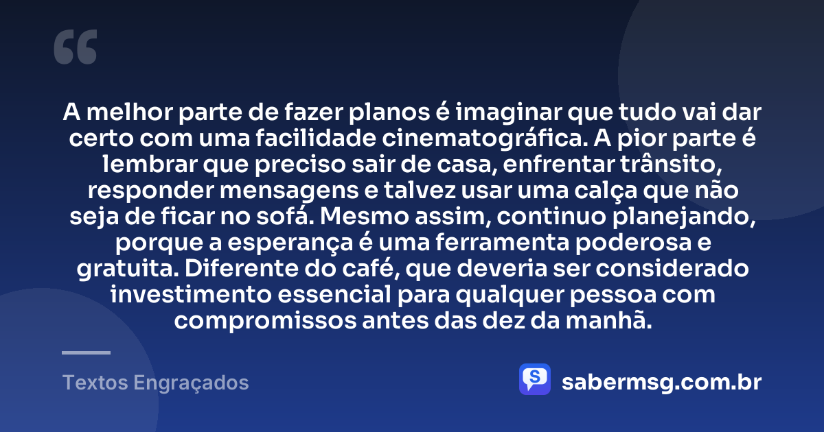 A melhor parte de fazer planos é imaginar que tudo vai dar certo com uma facilidade cinematográfica. A pior parte é lembrar que preciso sair de casa, enfrentar trânsito, responder mensagens e talvez usar uma calça que não seja de ficar no sofá. Mesmo assim, continuo planejando, porque a esperança é uma ferramenta poderosa e gratuita. Diferente do café, que deveria ser considerado investimento essencial para qualquer pessoa com compromissos antes das dez da manhã. — Textos Engraçados