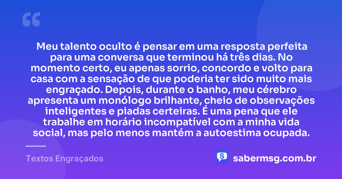 Meu talento oculto é pensar em uma resposta perfeita para uma conversa que terminou há três dias. No momento certo, eu apenas sorrio, concordo e volto para casa com a sensação de que poderia ter sido muito mais engraçado. Depois, durante o banho, meu cérebro apresenta um monólogo brilhante, cheio de observações inteligentes e piadas certeiras. É uma pena que ele trabalhe em horário incompatível com a minha vida social, mas pelo menos mantém a autoestima ocupada. — Textos Engraçados