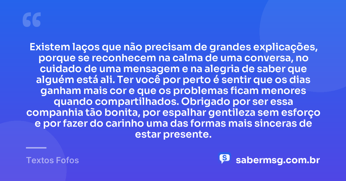Existem laços que não precisam de grandes explicações, porque se reconhecem na calma de uma conversa, no cuidado de uma mensagem e na alegria de saber que alguém está ali. Ter você por perto é sentir que os dias ganham mais cor e que os problemas ficam menores quando compartilhados. Obrigado por ser essa companhia tão bonita, por espalhar gentileza sem esforço e por fazer do carinho uma das formas mais sinceras de estar presente. — Textos Fofos