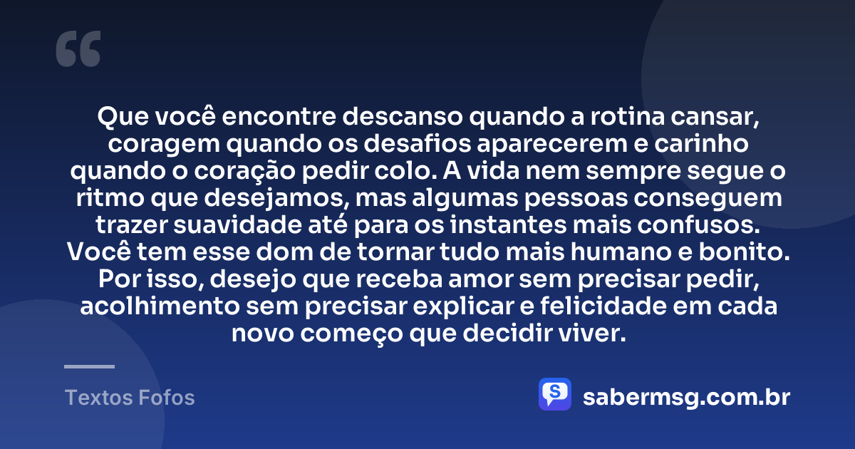 Que você encontre descanso quando a rotina cansar, coragem quando os desafios aparecerem e carinho quando o coração pedir colo. A vida nem sempre segue o ritmo que desejamos, mas algumas pessoas conseguem trazer suavidade até para os instantes mais confusos. Você tem esse dom de tornar tudo mais humano e bonito. Por isso, desejo que receba amor sem precisar pedir, acolhimento sem precisar explicar e felicidade em cada novo começo que decidir viver. — Textos Fofos