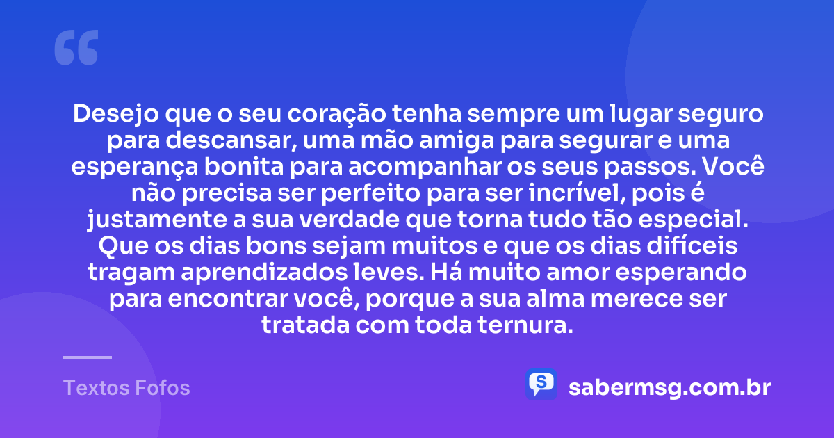 Desejo que o seu coração tenha sempre um lugar seguro para descansar, uma mão amiga para segurar e uma esperança bonita para acompanhar os seus passos. Você não precisa ser perfeito para ser incrível, pois é justamente a sua verdade que torna tudo tão especial. Que os dias bons sejam muitos e que os dias difíceis tragam aprendizados leves. Há muito amor esperando para encontrar você, porque a sua alma merece ser tratada com toda ternura. — Textos Fofos