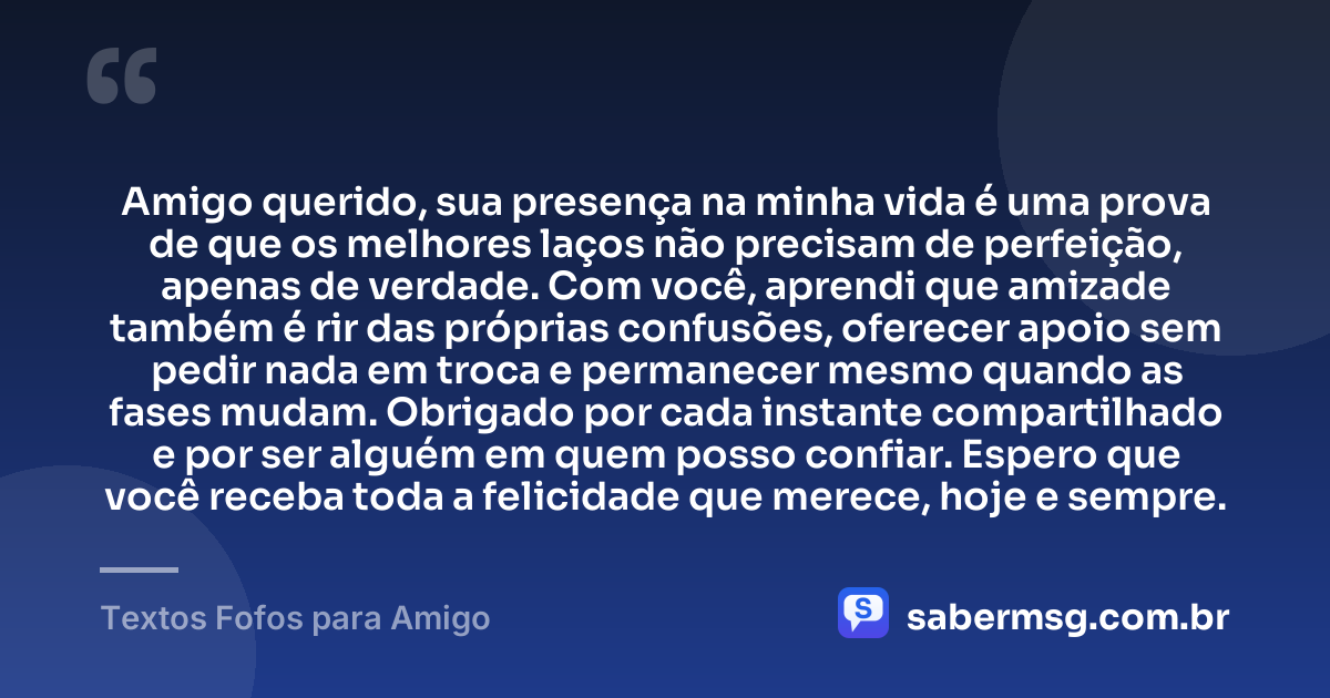 Amigo querido, sua presença na minha vida é uma prova de que os melhores laços não precisam de perfeição, apenas de verdade. Com você, aprendi que amizade também é rir das próprias confusões, oferecer apoio sem pedir nada em troca e permanecer mesmo quando as fases mudam. Obrigado por cada instante compartilhado e por ser alguém em quem posso confiar. Espero que você receba toda a felicidade que merece, hoje e sempre. — Textos Fofos para Amigo