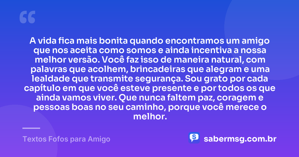 A vida fica mais bonita quando encontramos um amigo que nos aceita como somos e ainda incentiva a nossa melhor versão. Você faz isso de maneira natural, com palavras que acolhem, brincadeiras que alegram e uma lealdade que transmite segurança. Sou grato por cada capítulo em que você esteve presente e por todos os que ainda vamos viver. Que nunca faltem paz, coragem e pessoas boas no seu caminho, porque você merece o melhor. — Textos Fofos para Amigo
