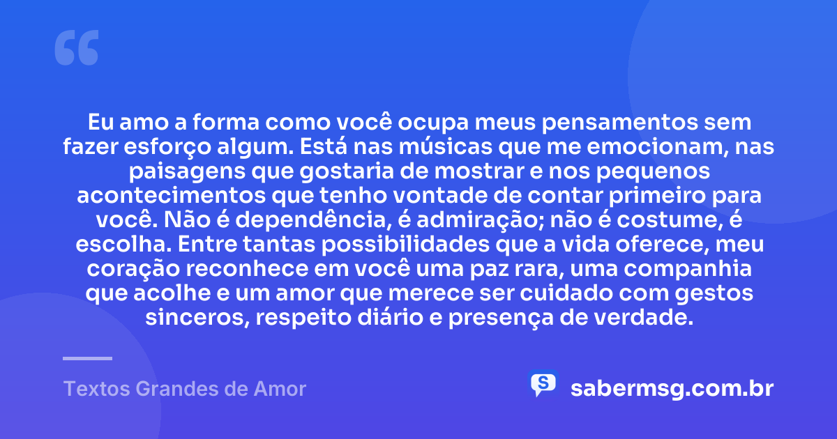 Eu amo a forma como você ocupa meus pensamentos sem fazer esforço algum. Está nas músicas que me emocionam, nas paisagens que gostaria de mostrar e nos pequenos acontecimentos que tenho vontade de contar primeiro para você. Não é dependência, é admiração; não é costume, é escolha. Entre tantas possibilidades que a vida oferece, meu coração reconhece em você uma paz rara, uma companhia que acolhe e um amor que merece ser cuidado com gestos sinceros, respeito diário e presença de verdade. — Textos Grandes de Amor